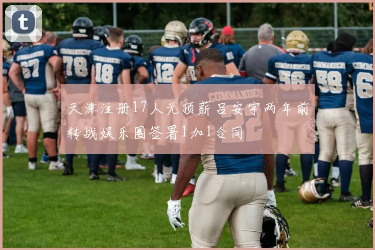 天津注册17人无顶薪吕安宇两年前转战娱乐圈签署1加1合同